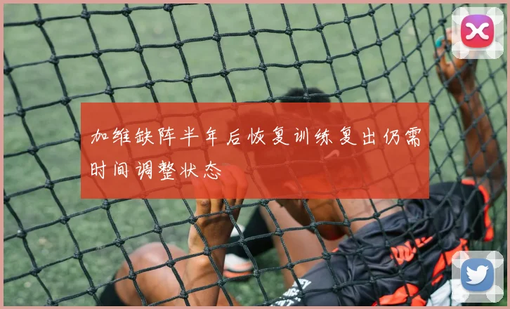 加维缺阵半年后恢复训练复出仍需时间调整状态