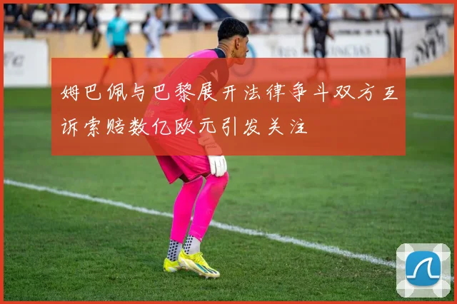 姆巴佩与巴黎展开法律争斗双方互诉索赔数亿欧元引发关注