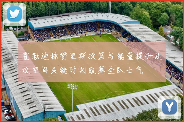 霍勒迪称赞里斯投篮与能量提升进攻空间关键时刻鼓舞全队士气