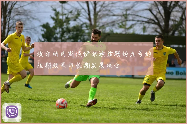 埃尔纳内斯谈伊尔迪兹踢伪九号的短期效果与长期发展机会