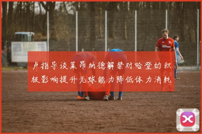 卢指导谈莱昂纳德解禁对哈登的积极影响提升无球能力降低体力消耗