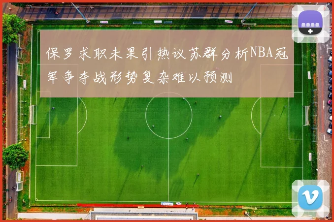 保罗求职未果引热议苏群分析NBA冠军争夺战形势复杂难以预测