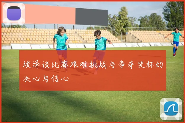 埃泽谈比赛艰难挑战与争夺奖杯的决心与信心