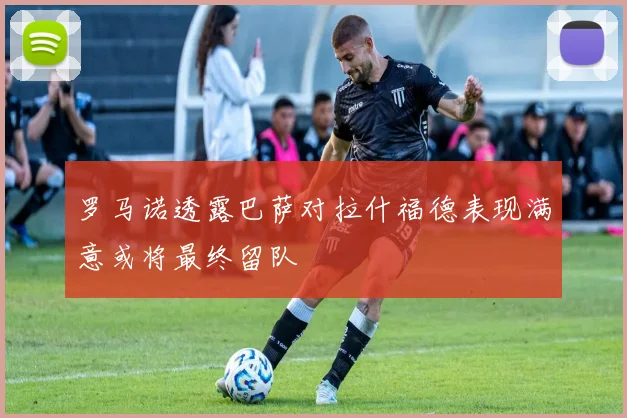 罗马诺透露巴萨对拉什福德表现满意或将最终留队