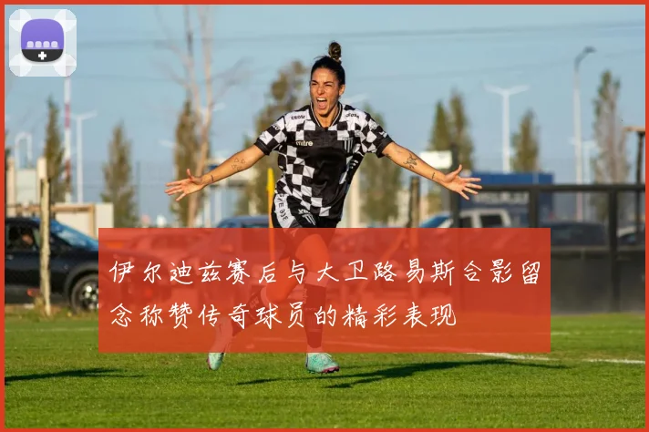 伊尔迪兹赛后与大卫路易斯合影留念称赞传奇球员的精彩表现