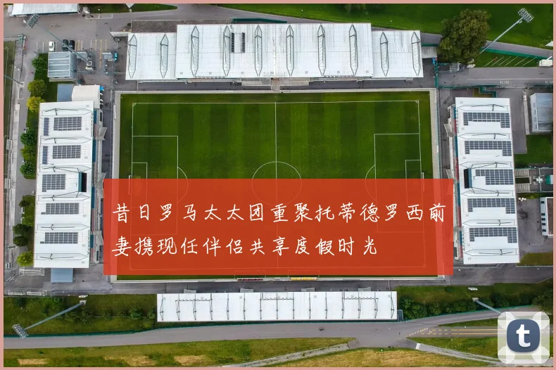 昔日罗马太太团重聚托蒂德罗西前妻携现任伴侣共享度假时光