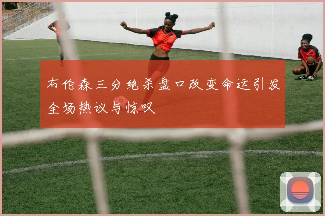 布伦森三分绝杀盘口改变命运引发全场热议与惊叹