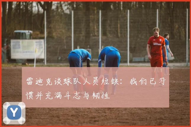 雷迪克谈球队人员短缺：我们已习惯并充满斗志与韧性