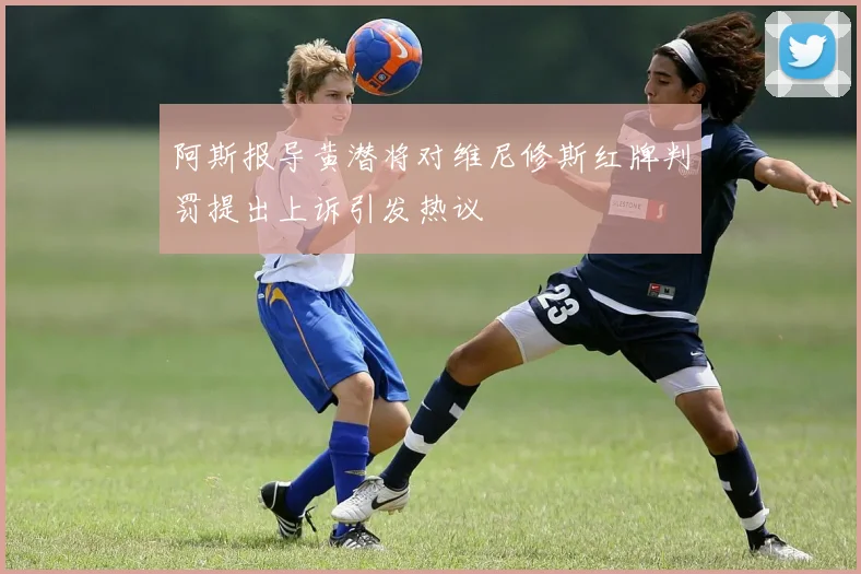 阿斯报导黄潜将对维尼修斯红牌判罚提出上诉引发热议