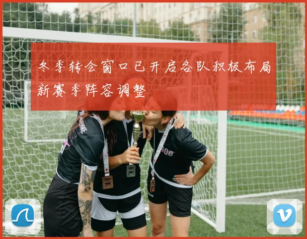 冬季转会窗口已开启各队积极布局新赛季阵容调整