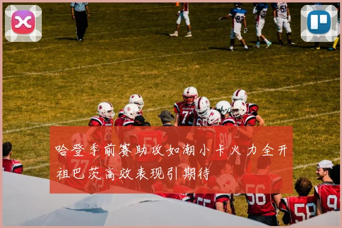 哈登季前赛助攻如潮小卡火力全开祖巴茨高效表现引期待