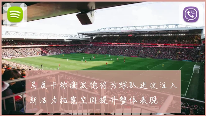 乌度卡称谢泼德将为球队进攻注入新活力拓宽空间提升整体表现