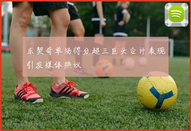 东契奇单场得分超三巨头合计表现引发媒体热议