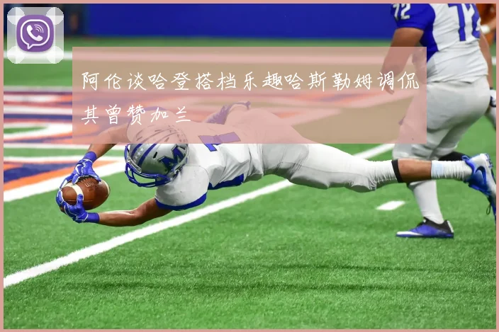 阿伦谈哈登搭档乐趣哈斯勒姆调侃其曾赞加兰