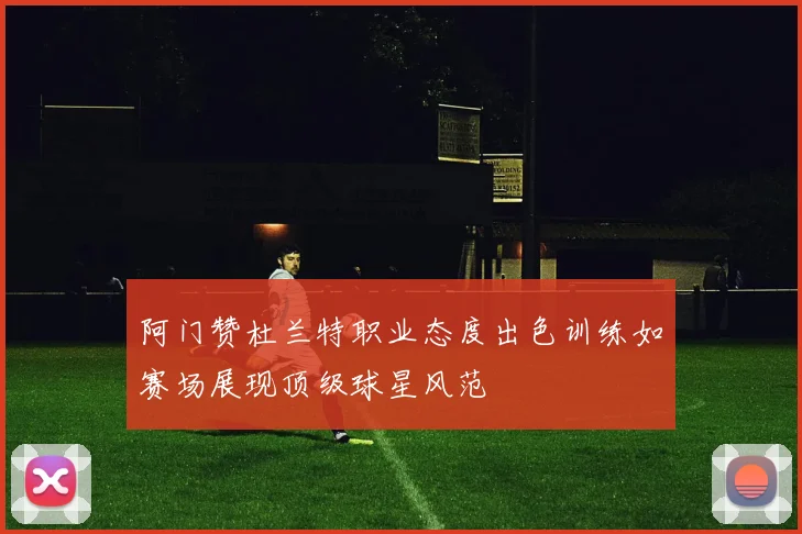 阿门赞杜兰特职业态度出色训练如赛场展现顶级球星风范