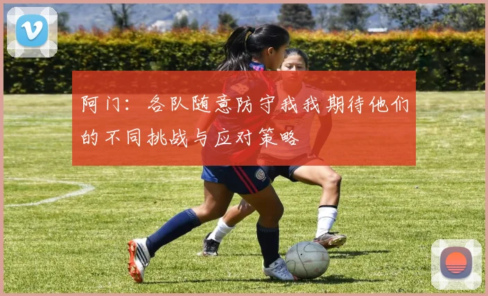 阿门：各队随意防守我我期待他们的不同挑战与应对策略