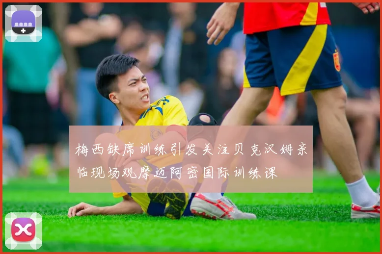 梅西缺席训练引发关注贝克汉姆亲临现场观摩迈阿密国际训练课