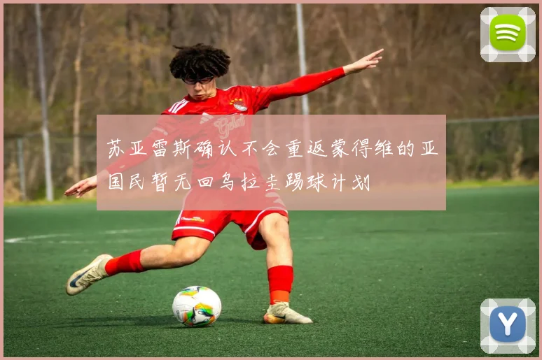 苏亚雷斯确认不会重返蒙得维的亚国民暂无回乌拉圭踢球计划