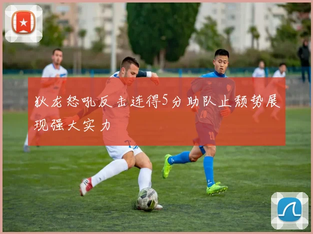 狄龙怒吼反击连得5分助队止颓势展现强大实力