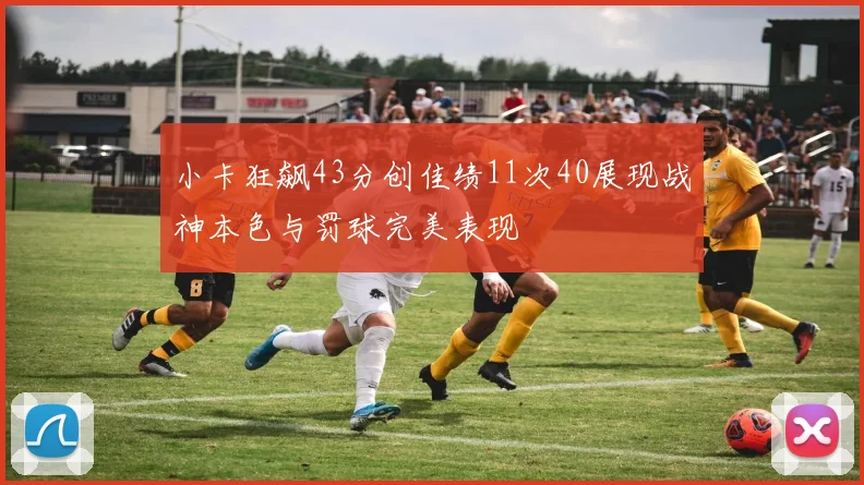 小卡狂飙43分创佳绩11次40展现战神本色与罚球完美表现