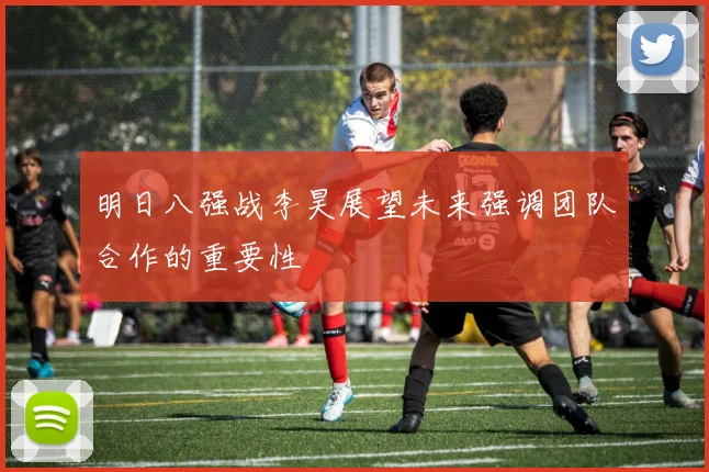 明日八强战李昊展望未来强调团队合作的重要性