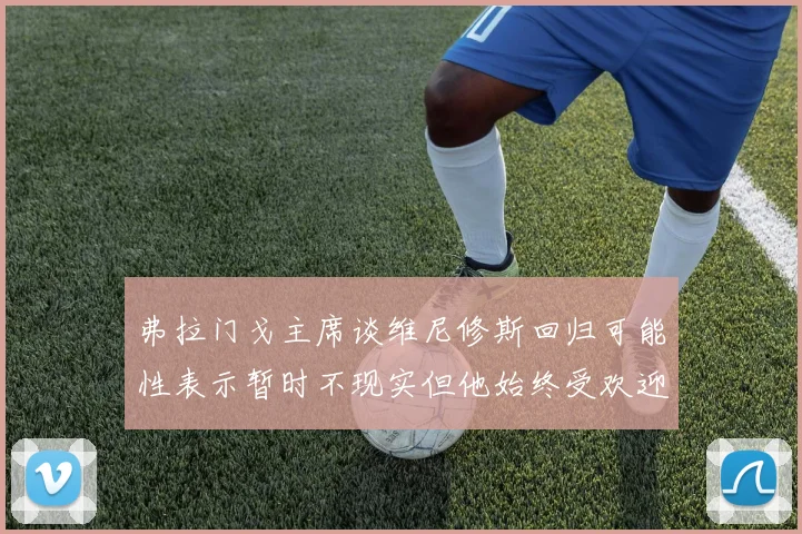 弗拉门戈主席谈维尼修斯回归可能性表示暂时不现实但他始终受欢迎