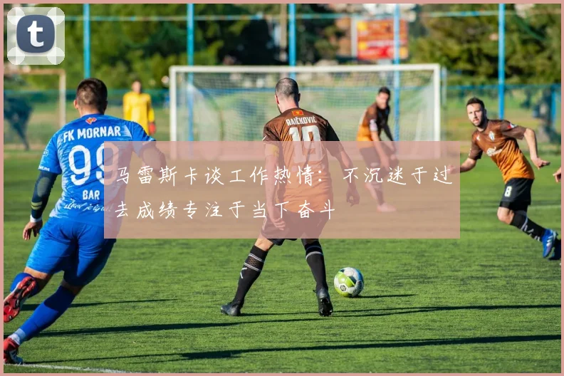 马雷斯卡谈工作热情：不沉迷于过去成绩专注于当下奋斗