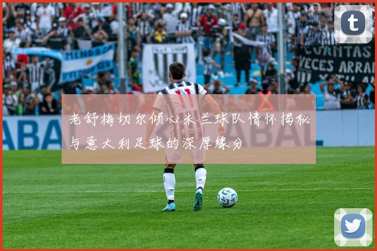 老舒梅切尔倾心米兰球队情怀揭秘与意大利足球的深厚缘分
