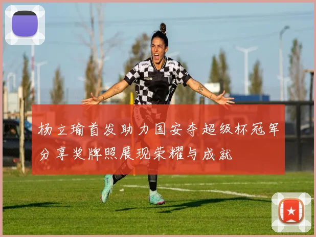 杨立瑜首发助力国安夺超级杯冠军分享奖牌照展现荣耀与成就