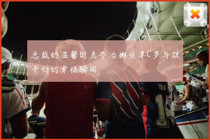 总裁的温馨时光乔治娜分享C罗与孩子们的幸福瞬间