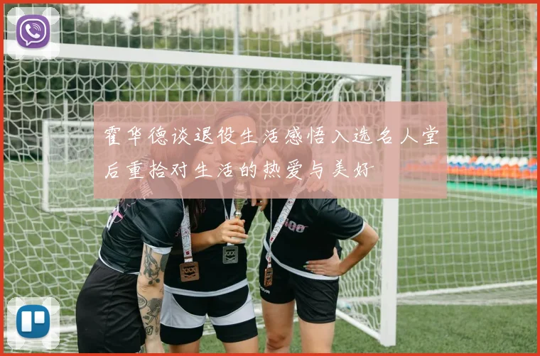 霍华德谈退役生活感悟入选名人堂后重拾对生活的热爱与美好
