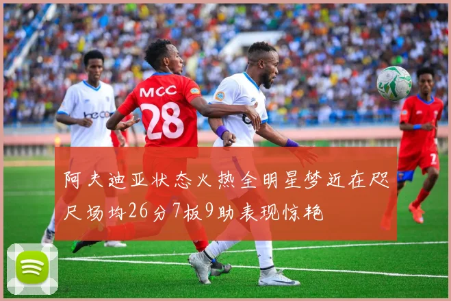 阿夫迪亚状态火热全明星梦近在咫尺场均26分7板9助表现惊艳
