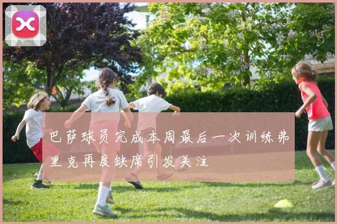 巴萨球员完成本周最后一次训练弗里克再度缺席引发关注