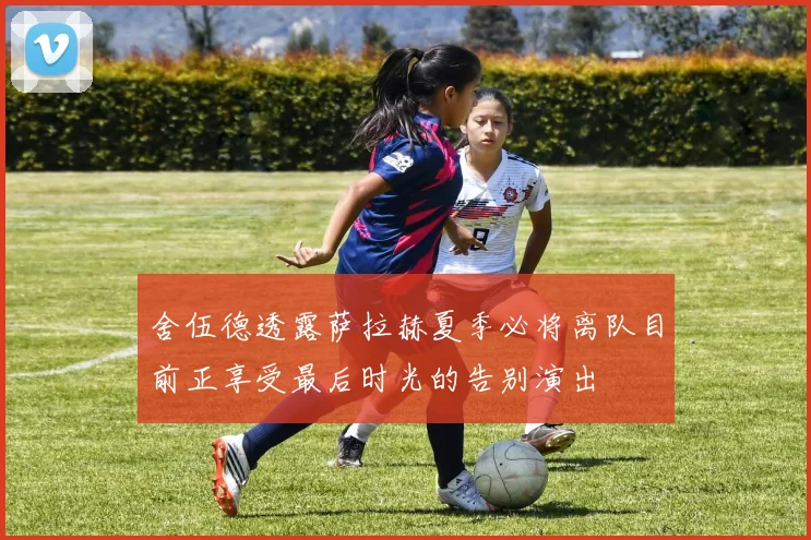 舍伍德透露萨拉赫夏季必将离队目前正享受最后时光的告别演出