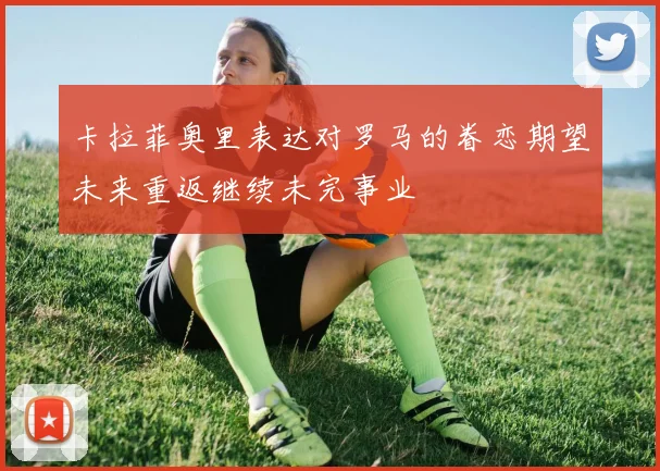 卡拉菲奥里表达对罗马的眷恋期望未来重返继续未完事业