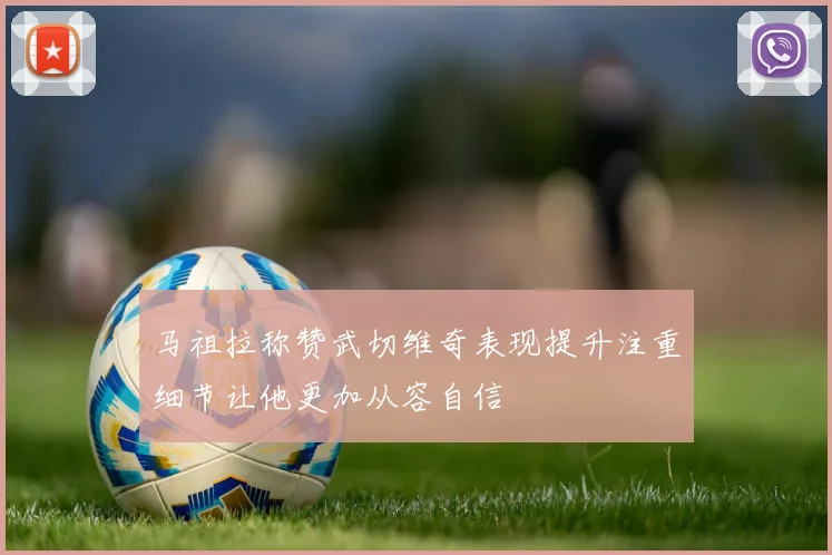 马祖拉称赞武切维奇表现提升注重细节让他更加从容自信