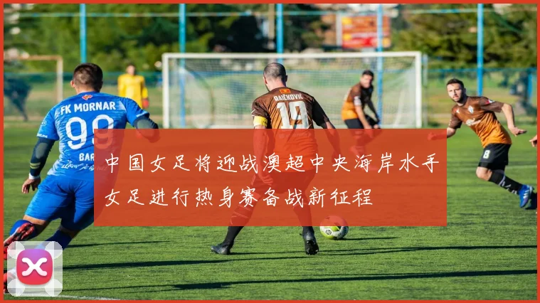 中国女足将迎战澳超中央海岸水手女足进行热身赛备战新征程